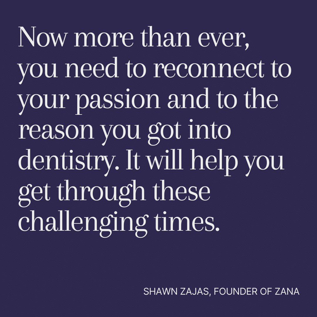 Inspirational Quote for Dentists by Shawn Zajas, Founder of Zana, with white text and blue background that says Now more than ever, you need to reconnect to your passion and to the reason you got into dentistry. It will help you get through these challenging times.