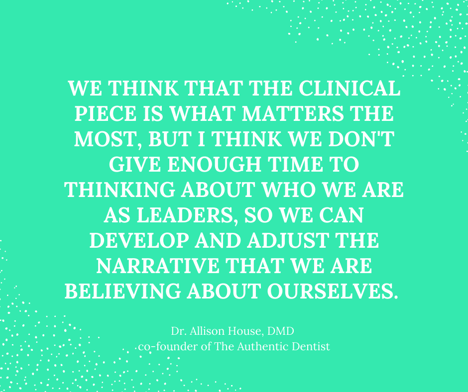 Inspirational Quote for Dentists by Dr. Allison House, DMD, with white text and green background that says we think that the clinical piece is what matters the most, but I think we don't give enough time to thinking about who we are as leaders, so we can develop and adjust the narrative that we are believing about ourselves.