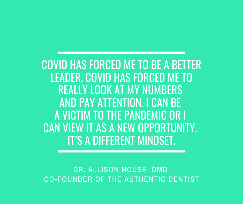 Inspirational Quote for Dentists by Dr. Allison House, DMD, with white text and green background that says covid has forced me to be a better leader. Covid has forced me to really look at my numbers and pay attention. I can be a victim to the pandemic or I can view it as a new opportunity. It's a different mindset.