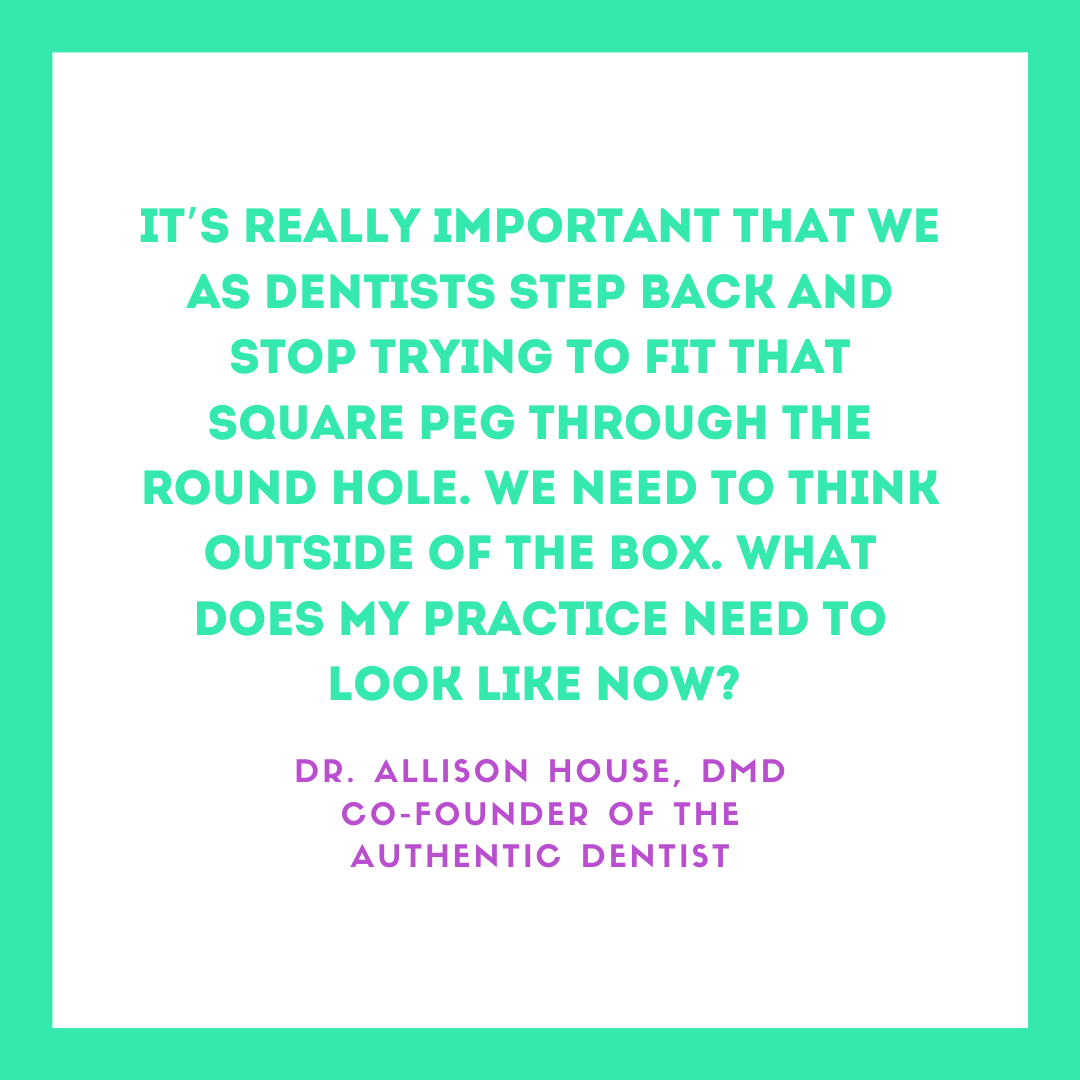 Inspirational Quote for Dentists by Dr. Allison House, DMD, with green text and green and white background that says It's really important that we as dentists step back and stop trying to fit that square peg through the round hole. We need to think outside of the box. What does my practice need to look like now?