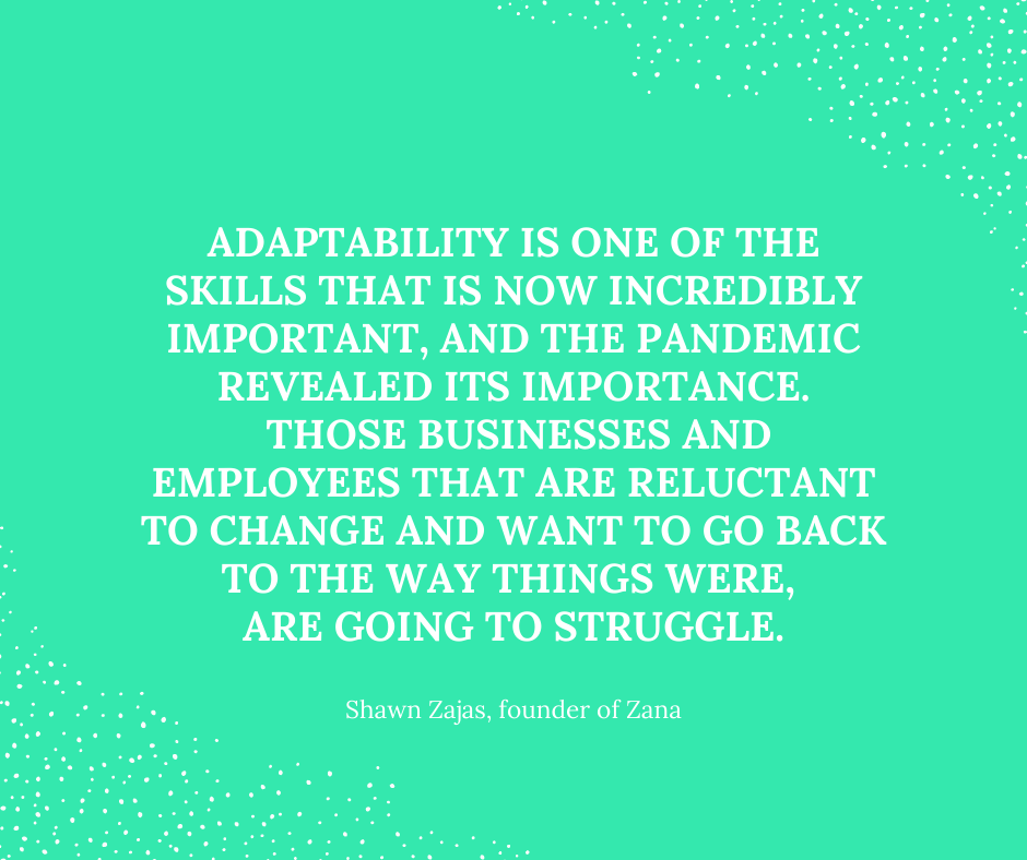 Inspirational Quote for Dentists By Shawn Zajas, Founder of Zana, with white text and green background that says adaptability is one of the skills that is now incredibly important, and the pandemic revealed it's importance. Those businesses and employees that are reluctant to change and want to go back to the way things were, are going to struggle